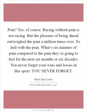 Pain? Yes, of course. Racing without pain is not racing. But the pleasure of being ahead outweighed the pain a million times over. To hell with the pain. What’s six minutes of pain compared to the pain they’re going to feel for the next six months or six decades. You never forget your wins and losses in this sport. YOU NEVER FORGET Picture Quote #1