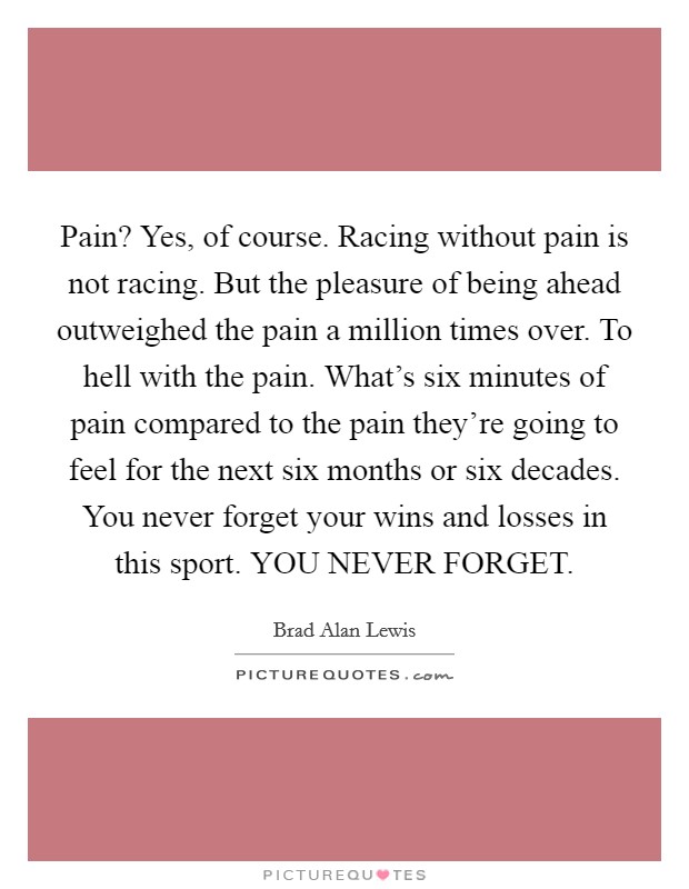 Pain? Yes, of course. Racing without pain is not racing. But the pleasure of being ahead outweighed the pain a million times over. To hell with the pain. What's six minutes of pain compared to the pain they're going to feel for the next six months or six decades. You never forget your wins and losses in this sport. YOU NEVER FORGET Picture Quote #1