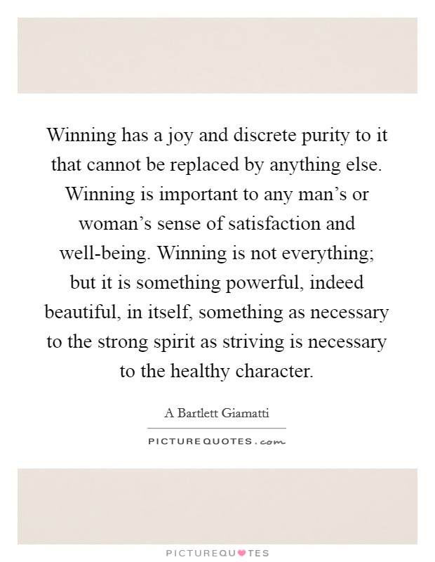 Winning has a joy and discrete purity to it that cannot be replaced by anything else. Winning is important to any man's or woman's sense of satisfaction and well-being. Winning is not everything; but it is something powerful, indeed beautiful, in itself, something as necessary to the strong spirit as striving is necessary to the healthy character Picture Quote #1