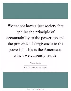 We cannot have a just society that applies the principle of accountability to the powerless and the principle of forgiveness to the powerful. This is the America in which we currently reside Picture Quote #1