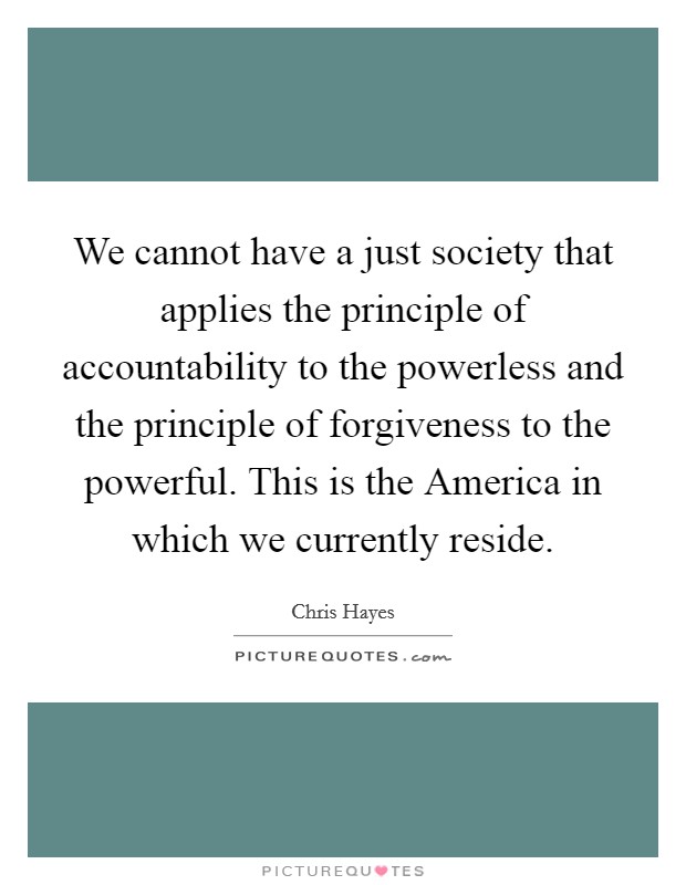We cannot have a just society that applies the principle of accountability to the powerless and the principle of forgiveness to the powerful. This is the America in which we currently reside Picture Quote #1