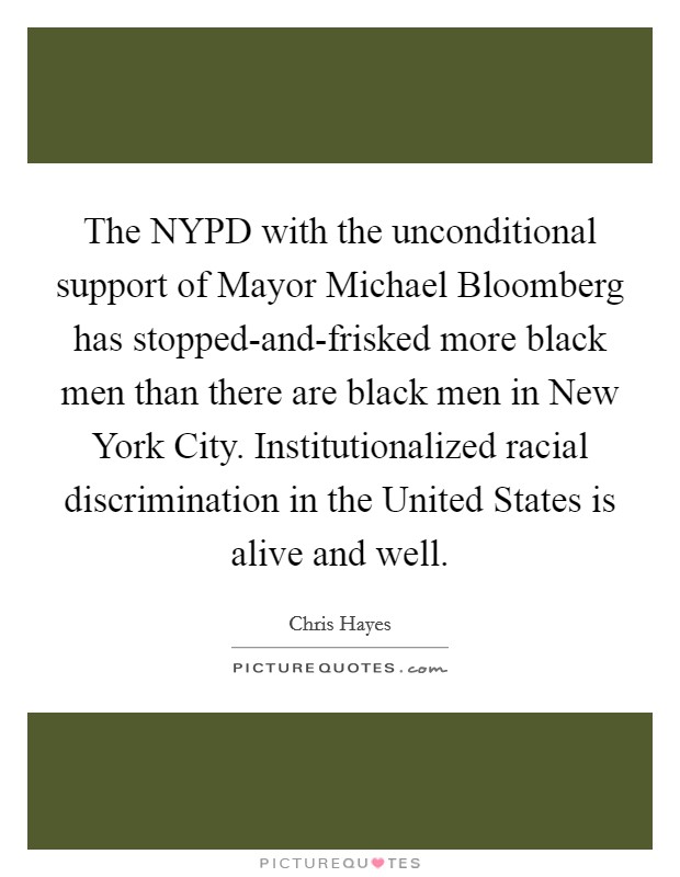The NYPD with the unconditional support of Mayor Michael Bloomberg has stopped-and-frisked more black men than there are black men in New York City. Institutionalized racial discrimination in the United States is alive and well Picture Quote #1