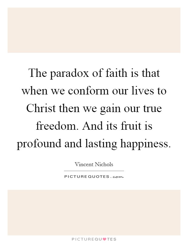 The paradox of faith is that when we conform our lives to Christ then we gain our true freedom. And its fruit is profound and lasting happiness Picture Quote #1