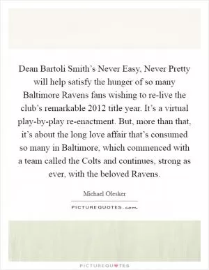 Dean Bartoli Smith’s Never Easy, Never Pretty will help satisfy the hunger of so many Baltimore Ravens fans wishing to re-live the club’s remarkable 2012 title year. It’s a virtual play-by-play re-enactment. But, more than that, it’s about the long love affair that’s consumed so many in Baltimore, which commenced with a team called the Colts and continues, strong as ever, with the beloved Ravens Picture Quote #1