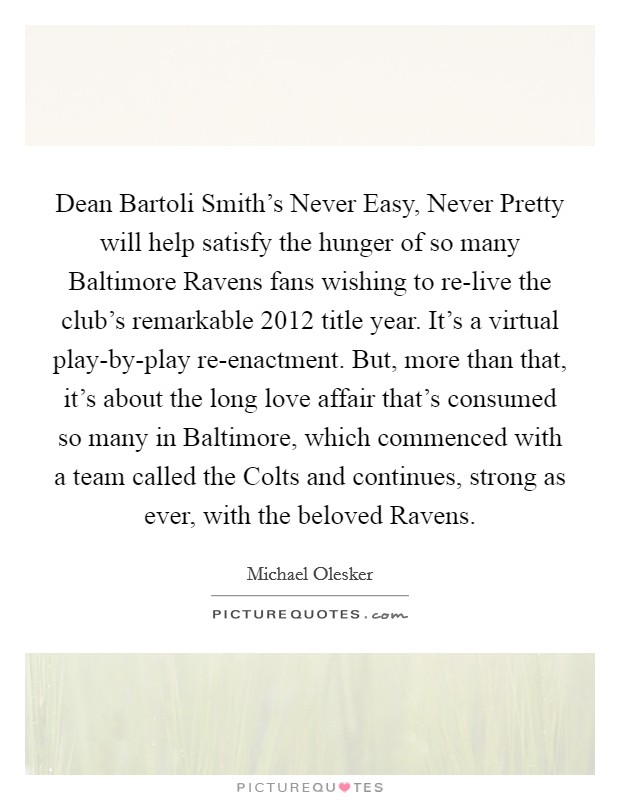 Dean Bartoli Smith's Never Easy, Never Pretty will help satisfy the hunger of so many Baltimore Ravens fans wishing to re-live the club's remarkable 2012 title year. It's a virtual play-by-play re-enactment. But, more than that, it's about the long love affair that's consumed so many in Baltimore, which commenced with a team called the Colts and continues, strong as ever, with the beloved Ravens Picture Quote #1
