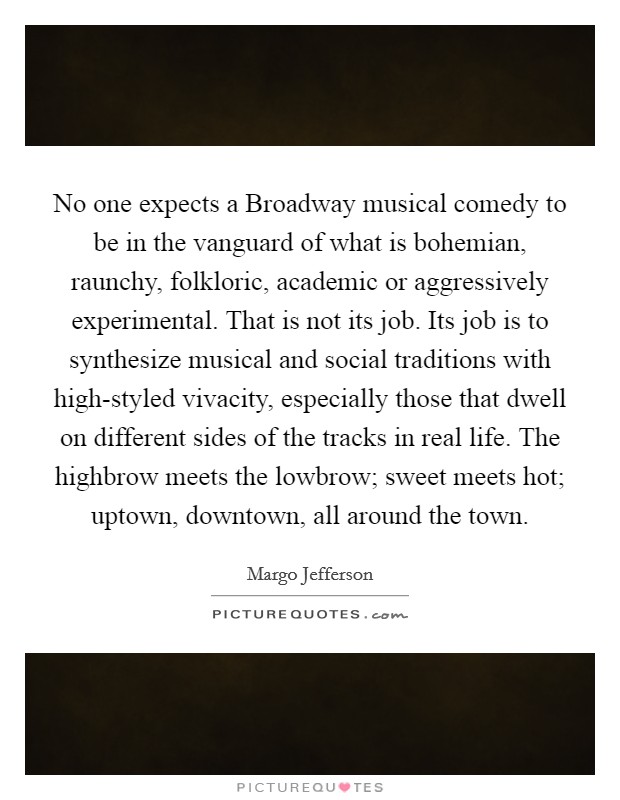 No one expects a Broadway musical comedy to be in the vanguard of what is bohemian, raunchy, folkloric, academic or aggressively experimental. That is not its job. Its job is to synthesize musical and social traditions with high-styled vivacity, especially those that dwell on different sides of the tracks in real life. The highbrow meets the lowbrow; sweet meets hot; uptown, downtown, all around the town Picture Quote #1