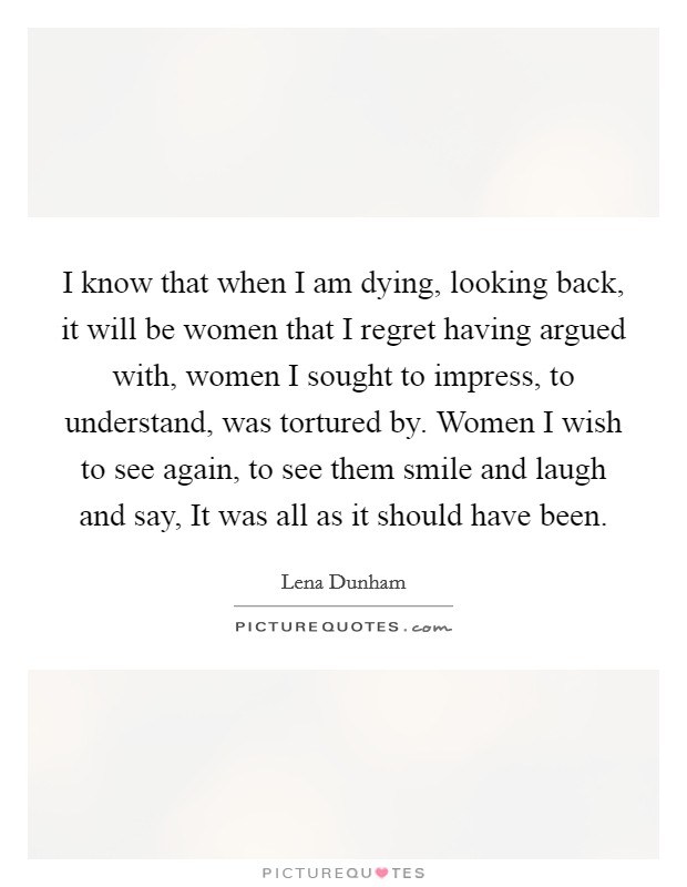 I know that when I am dying, looking back, it will be women that I regret having argued with, women I sought to impress, to understand, was tortured by. Women I wish to see again, to see them smile and laugh and say, It was all as it should have been Picture Quote #1