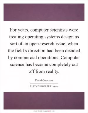 For years, computer scientists were treating operating systems design as sort of an open-reserch issue, when the field’s direction had been decided by commercial operations. Computer science has become completely cut off from reality Picture Quote #1
