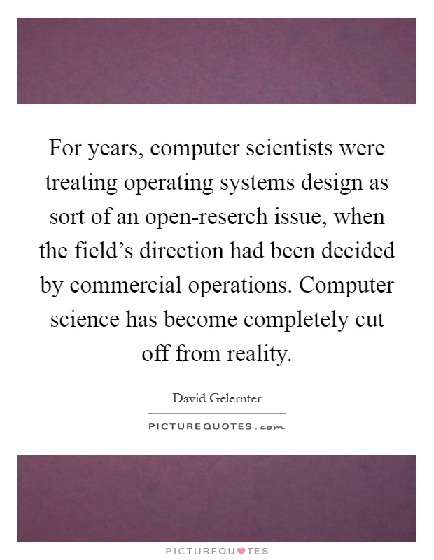 For years, computer scientists were treating operating systems design as sort of an open-reserch issue, when the field's direction had been decided by commercial operations. Computer science has become completely cut off from reality Picture Quote #1