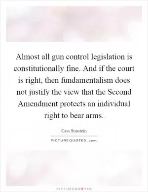 Almost all gun control legislation is constitutionally fine. And if the court is right, then fundamentalism does not justify the view that the Second Amendment protects an individual right to bear arms Picture Quote #1