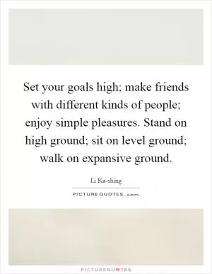 Set your goals high; make friends with different kinds of people; enjoy simple pleasures. Stand on high ground; sit on level ground; walk on expansive ground Picture Quote #1