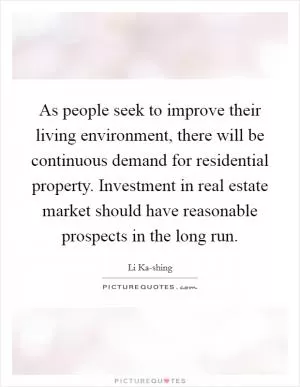 As people seek to improve their living environment, there will be continuous demand for residential property. Investment in real estate market should have reasonable prospects in the long run Picture Quote #1