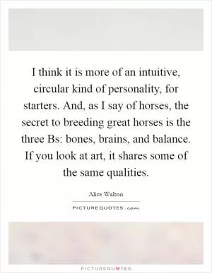I think it is more of an intuitive, circular kind of personality, for starters. And, as I say of horses, the secret to breeding great horses is the three Bs: bones, brains, and balance. If you look at art, it shares some of the same qualities Picture Quote #1
