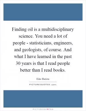 Finding oil is a multidisciplinary science. You need a lot of people - statisticians, engineers, and geologists, of course. And what I have learned in the past 30 years is that I read people better than I read books Picture Quote #1