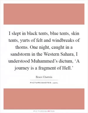 I slept in black tents, blue tents, skin tents, yurts of felt and windbreaks of thorns. One night, caught in a sandstorm in the Western Sahara, I understood Muhammed’s dictum, ‘A journey is a fragment of Hell.’ Picture Quote #1