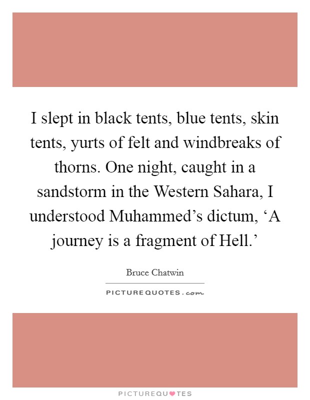 I slept in black tents, blue tents, skin tents, yurts of felt and windbreaks of thorns. One night, caught in a sandstorm in the Western Sahara, I understood Muhammed's dictum, ‘A journey is a fragment of Hell.' Picture Quote #1