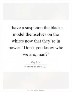 I have a suspicion the blacks model themselves on the whites now that they’re in power. ‘Don’t you know who we are, man?’ Picture Quote #1