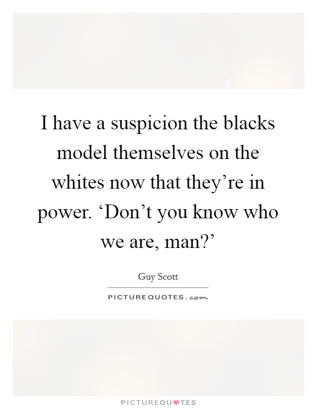 I have a suspicion the blacks model themselves on the whites now that they're in power. ‘Don't you know who we are, man?' Picture Quote #1