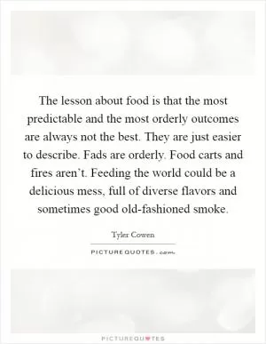 The lesson about food is that the most predictable and the most orderly outcomes are always not the best. They are just easier to describe. Fads are orderly. Food carts and fires aren’t. Feeding the world could be a delicious mess, full of diverse flavors and sometimes good old-fashioned smoke Picture Quote #1