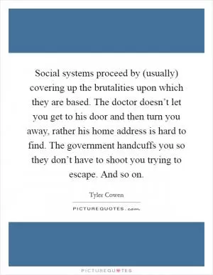 Social systems proceed by (usually) covering up the brutalities upon which they are based. The doctor doesn’t let you get to his door and then turn you away, rather his home address is hard to find. The government handcuffs you so they don’t have to shoot you trying to escape. And so on Picture Quote #1