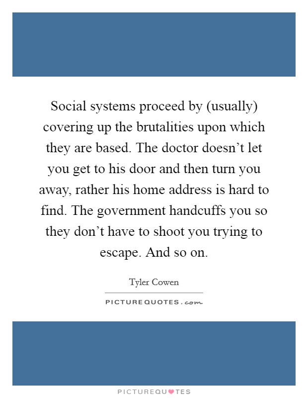 Social systems proceed by (usually) covering up the brutalities upon which they are based. The doctor doesn't let you get to his door and then turn you away, rather his home address is hard to find. The government handcuffs you so they don't have to shoot you trying to escape. And so on Picture Quote #1