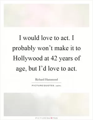 I would love to act. I probably won’t make it to Hollywood at 42 years of age, but I’d love to act Picture Quote #1