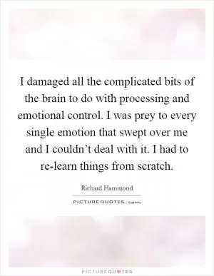 I damaged all the complicated bits of the brain to do with processing and emotional control. I was prey to every single emotion that swept over me and I couldn’t deal with it. I had to re-learn things from scratch Picture Quote #1
