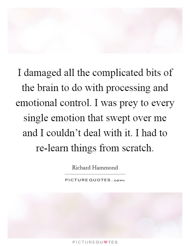 I damaged all the complicated bits of the brain to do with processing and emotional control. I was prey to every single emotion that swept over me and I couldn't deal with it. I had to re-learn things from scratch Picture Quote #1