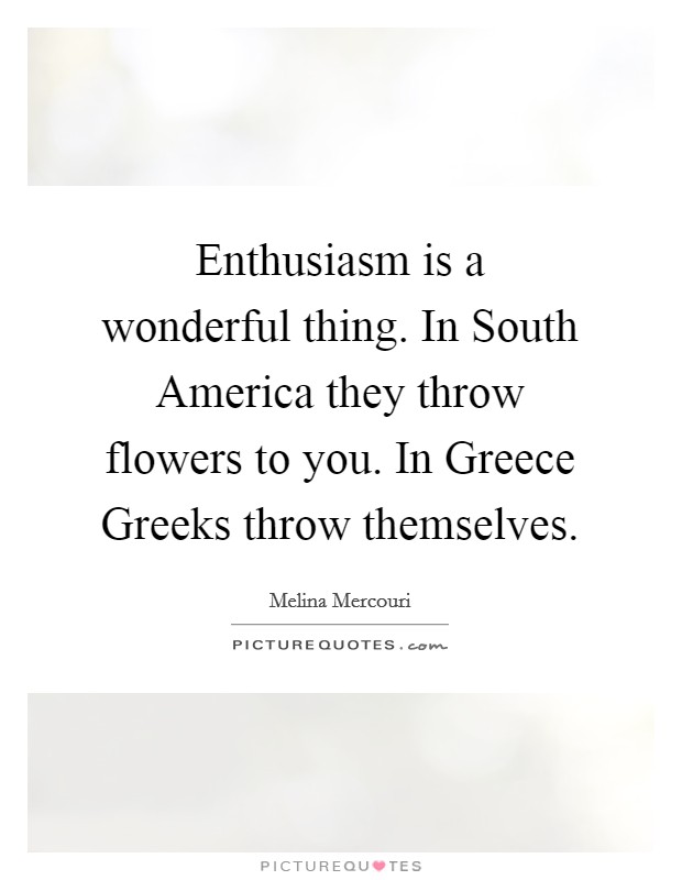 Enthusiasm is a wonderful thing. In South America they throw flowers to you. In Greece Greeks throw themselves Picture Quote #1