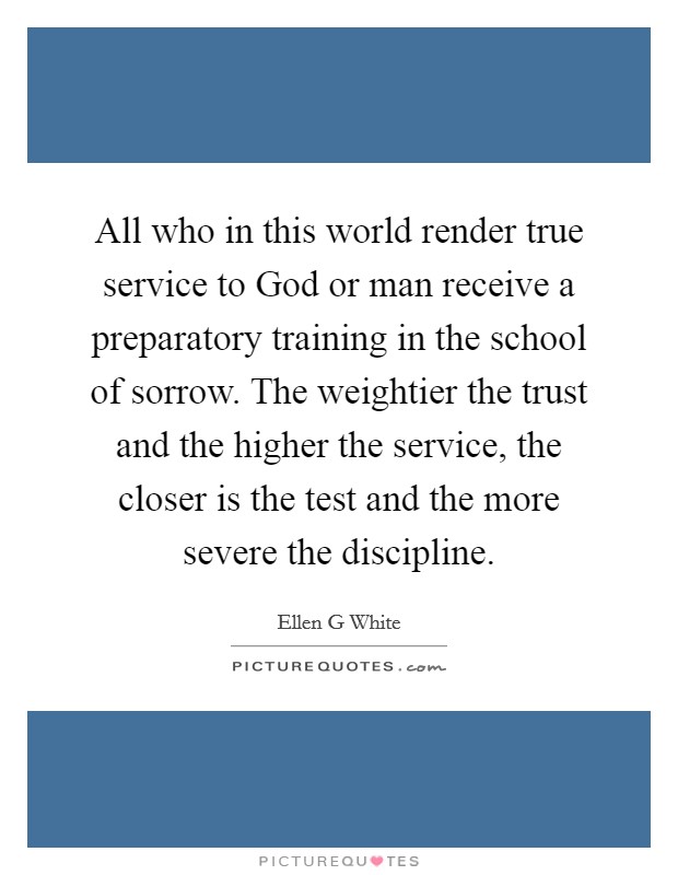 All who in this world render true service to God or man receive a preparatory training in the school of sorrow. The weightier the trust and the higher the service, the closer is the test and the more severe the discipline Picture Quote #1