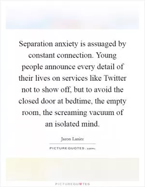 Separation anxiety is assuaged by constant connection. Young people announce every detail of their lives on services like Twitter not to show off, but to avoid the closed door at bedtime, the empty room, the screaming vacuum of an isolated mind Picture Quote #1