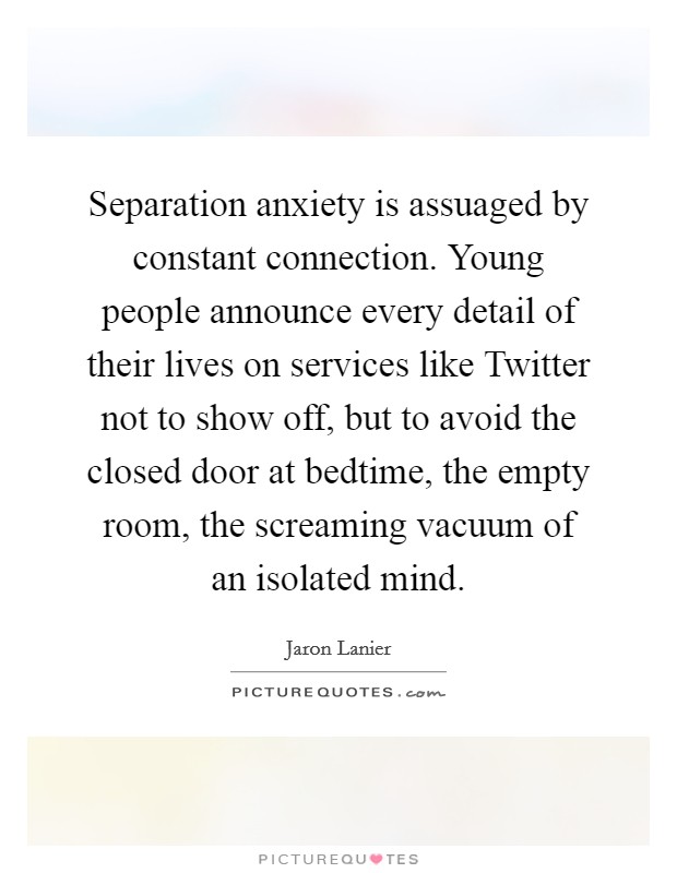 Separation anxiety is assuaged by constant connection. Young people announce every detail of their lives on services like Twitter not to show off, but to avoid the closed door at bedtime, the empty room, the screaming vacuum of an isolated mind Picture Quote #1
