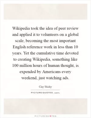 Wikipedia took the idea of peer review and applied it to volunteers on a global scale, becoming the most important English reference work in less than 10 years. Yet the cumulative time devoted to creating Wikipedia, something like 100 million hours of human thought, is expended by Americans every weekend, just watching ads Picture Quote #1