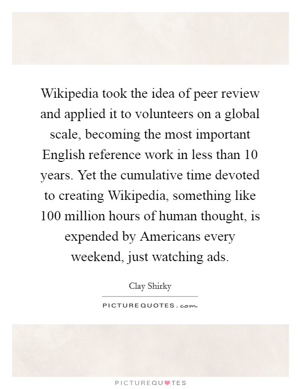 Wikipedia took the idea of peer review and applied it to volunteers on a global scale, becoming the most important English reference work in less than 10 years. Yet the cumulative time devoted to creating Wikipedia, something like 100 million hours of human thought, is expended by Americans every weekend, just watching ads Picture Quote #1