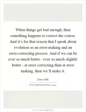 When things get bad enough, then something happens to correct the course. And it’s for that reason that I speak about evolution as an error-making and an error-correcting process. And if we can be ever so much better - ever so much slightly better - at error correcting than at error making, then we’ll make it Picture Quote #1