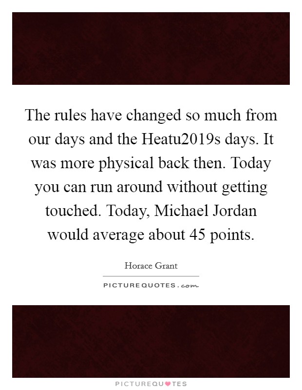 The rules have changed so much from our days and the Heatu2019s days. It was more physical back then. Today you can run around without getting touched. Today, Michael Jordan would average about 45 points Picture Quote #1