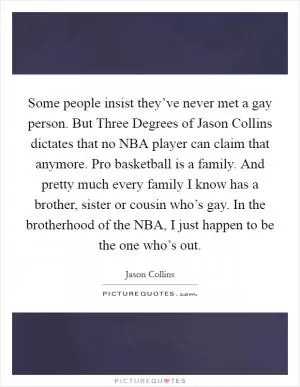 Some people insist they’ve never met a gay person. But Three Degrees of Jason Collins dictates that no NBA player can claim that anymore. Pro basketball is a family. And pretty much every family I know has a brother, sister or cousin who’s gay. In the brotherhood of the NBA, I just happen to be the one who’s out Picture Quote #1