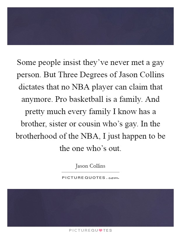 Some people insist they've never met a gay person. But Three Degrees of Jason Collins dictates that no NBA player can claim that anymore. Pro basketball is a family. And pretty much every family I know has a brother, sister or cousin who's gay. In the brotherhood of the NBA, I just happen to be the one who's out Picture Quote #1