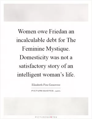 Women owe Friedan an incalculable debt for The Feminine Mystique. Domesticity was not a satisfactory story of an intelligent woman’s life Picture Quote #1