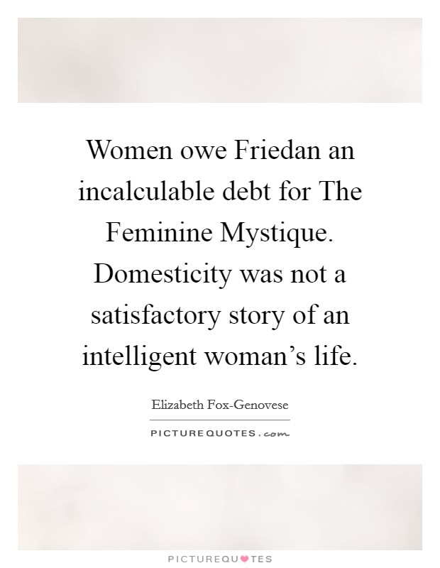 Women owe Friedan an incalculable debt for The Feminine Mystique. Domesticity was not a satisfactory story of an intelligent woman's life Picture Quote #1