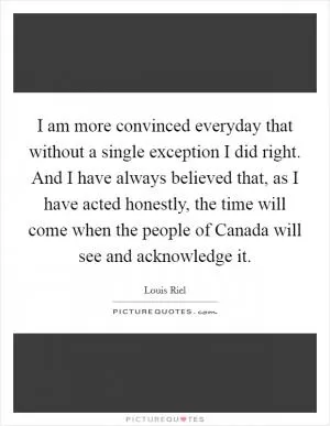 I am more convinced everyday that without a single exception I did right. And I have always believed that, as I have acted honestly, the time will come when the people of Canada will see and acknowledge it Picture Quote #1