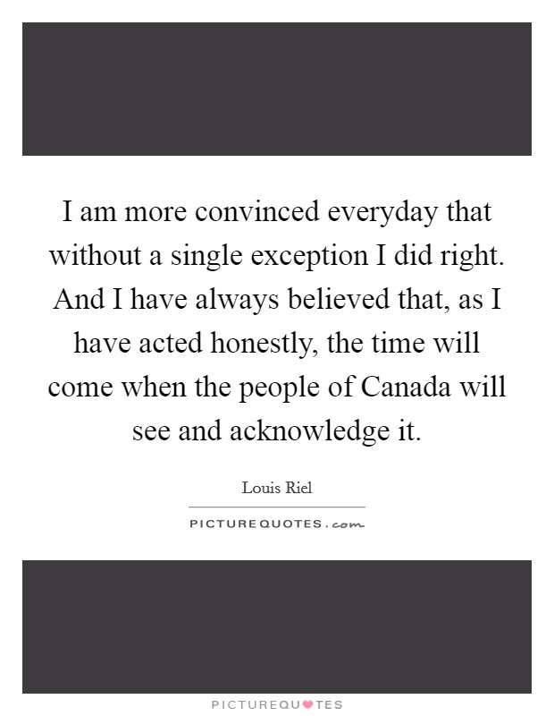 I am more convinced everyday that without a single exception I did right. And I have always believed that, as I have acted honestly, the time will come when the people of Canada will see and acknowledge it Picture Quote #1