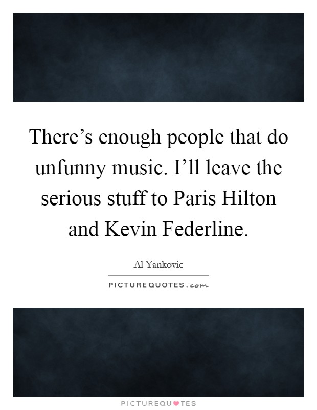There's enough people that do unfunny music. I'll leave the serious stuff to Paris Hilton and Kevin Federline Picture Quote #1