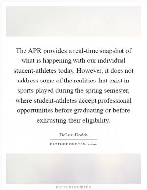 The APR provides a real-time snapshot of what is happening with our individual student-athletes today. However, it does not address some of the realities that exist in sports played during the spring semester, where student-athletes accept professional opportunities before graduating or before exhausting their eligibility Picture Quote #1
