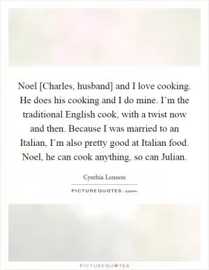 Noel [Charles, husband] and I love cooking. He does his cooking and I do mine. I’m the traditional English cook, with a twist now and then. Because I was married to an Italian, I’m also pretty good at Italian food. Noel, he can cook anything, so can Julian Picture Quote #1