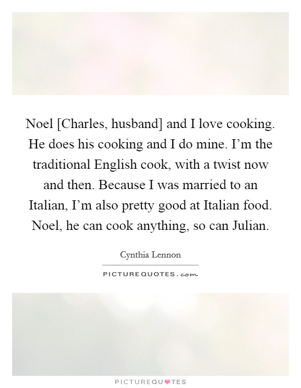 Noel [Charles, husband] and I love cooking. He does his cooking and I do mine. I'm the traditional English cook, with a twist now and then. Because I was married to an Italian, I'm also pretty good at Italian food. Noel, he can cook anything, so can Julian Picture Quote #1
