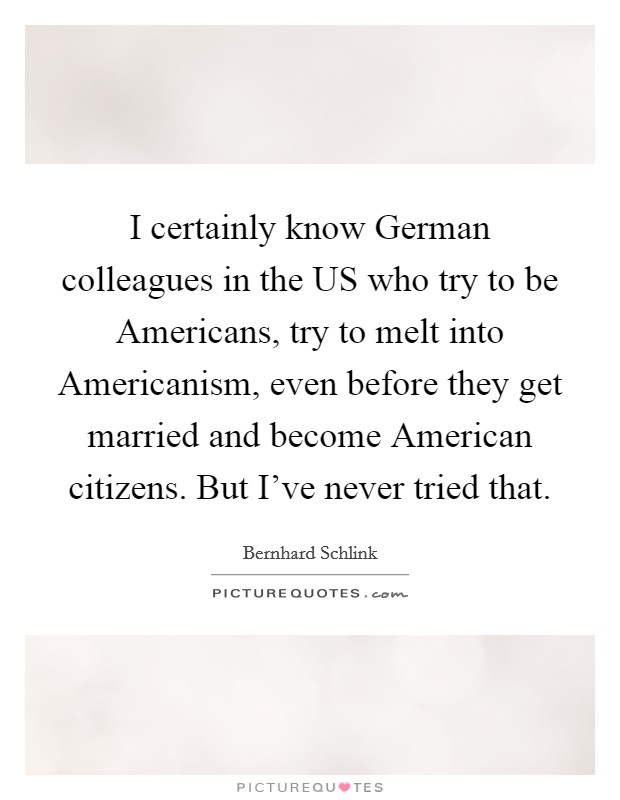 I certainly know German colleagues in the US who try to be Americans, try to melt into Americanism, even before they get married and become American citizens. But I've never tried that Picture Quote #1