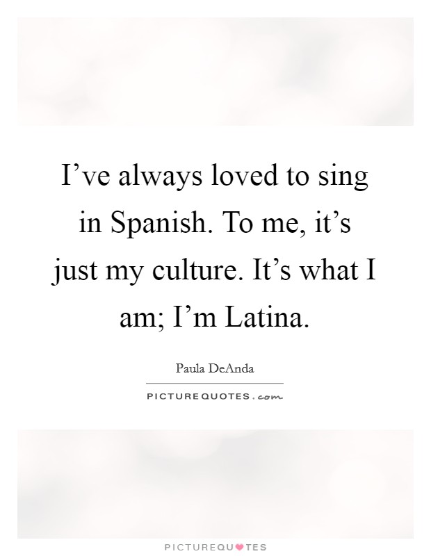 I've always loved to sing in Spanish. To me, it's just my culture. It's what I am; I'm Latina Picture Quote #1
