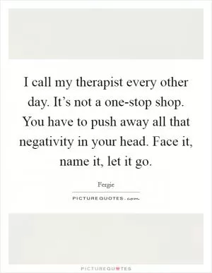 I call my therapist every other day. It’s not a one-stop shop. You have to push away all that negativity in your head. Face it, name it, let it go Picture Quote #1
