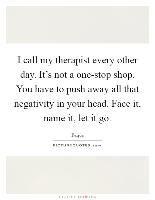 I call my therapist every other day. It's not a one-stop shop. You have to push away all that negativity in your head. Face it, name it, let it go Picture Quote #1